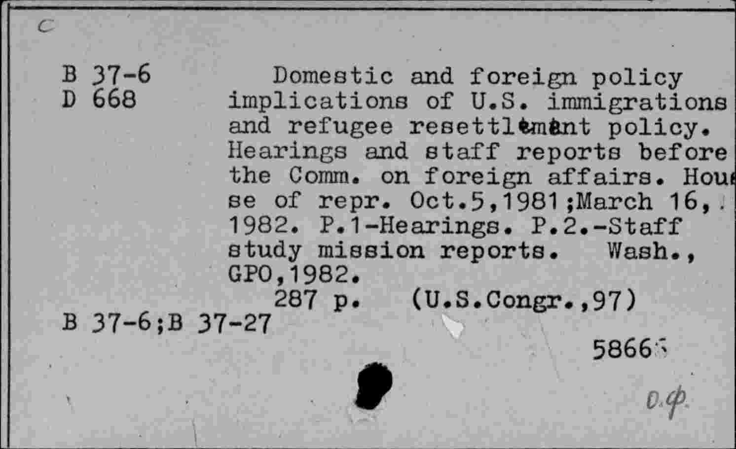 ﻿c
B 37-6	Domestic and foreign policy
D 668 implications of U.S. immigrations and refugee resettltmfcnt policy. Hearings and staff reports before the Comm, on foreign affairs. Houi se of repr. Oct.5,1981;March 16,. 1982. P.1-Hearings. P.2.-Staff study mission reports. Wash., GPO,1982.
287 p. (U.S.Congr.,97)
B 37-6;B 37-27
5866>
. f